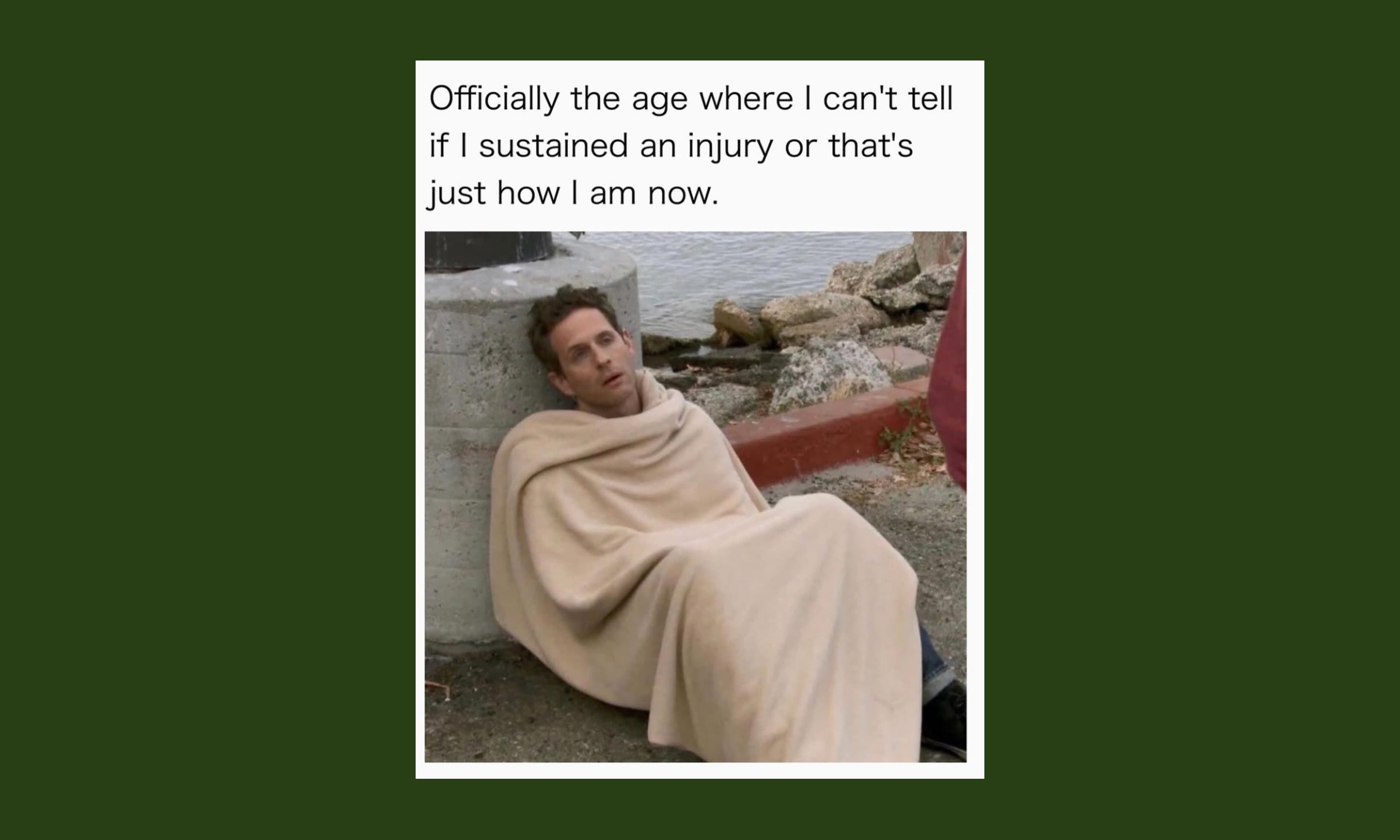 officially the age where I can't tell if I sustained an injury or that's just how I am